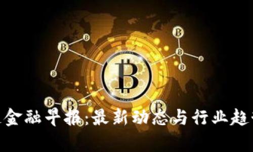  区块链金融早报：最新动态与行业趋势分析 